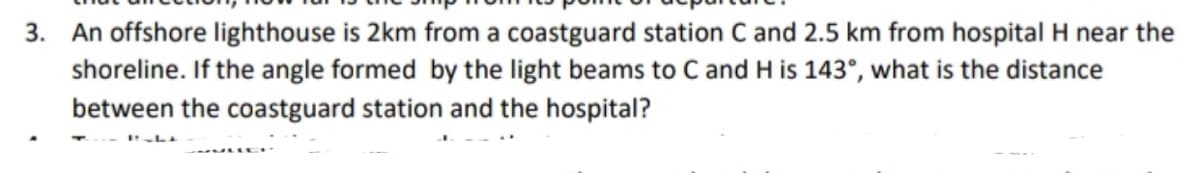3. An offshore lighthouse is 2km from a coastguard station C and 2.5 km from hospital H near the
shoreline. If the angle formed by the light beams to C and H is 143°, what is the distance
between the coastguard station and the hospital?
