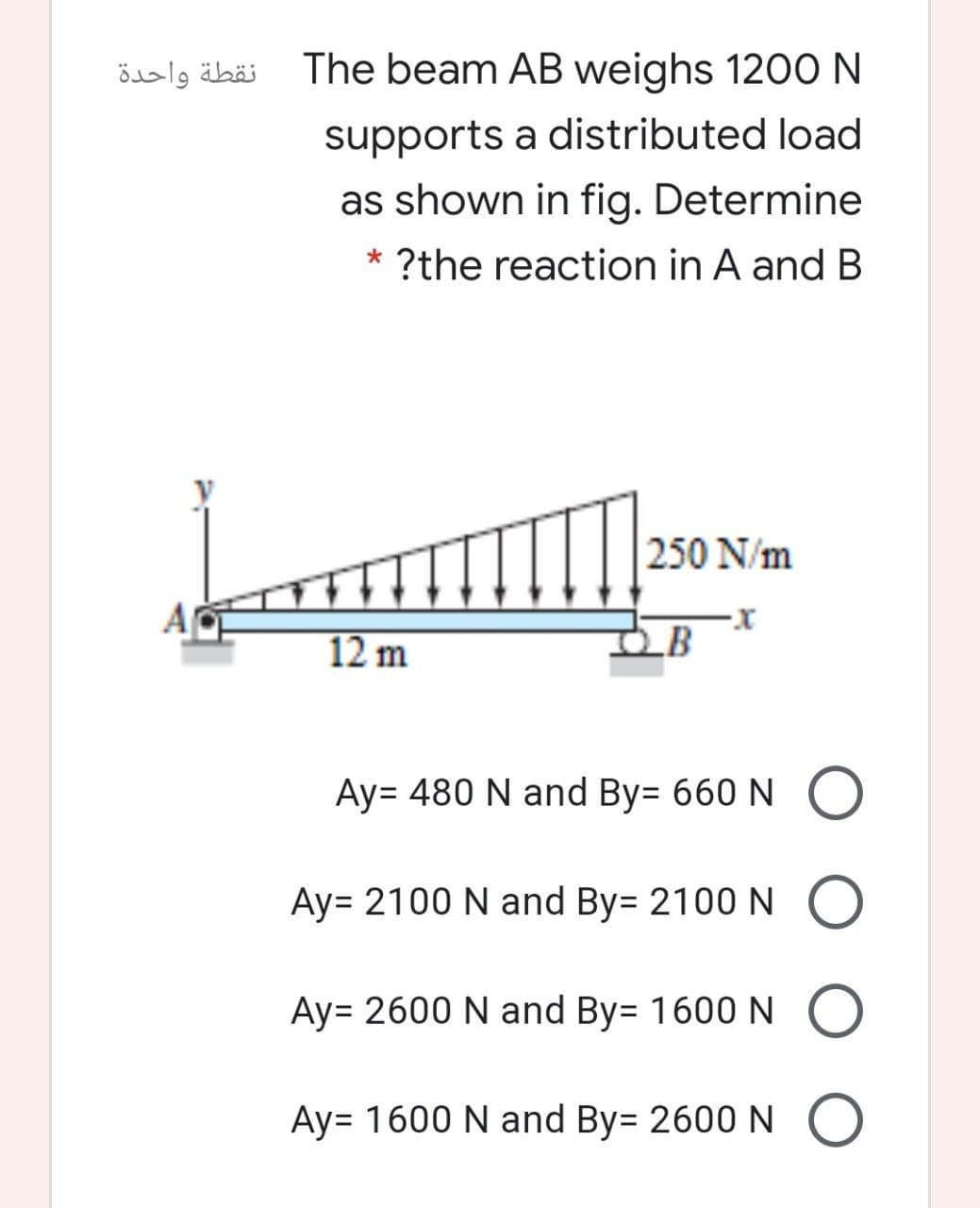 نقطة واحدة
The beam AB weighs 1200N
supports a distributed load
as shown in fig. Determine
* ?the reaction in A and B
250 N/m
12 m
_B
Ay= 480 N and By= 660 N O
Ay= 2100 N and By= 2100 N O
Ay= 2600 N and By= 1600N
Ay= 1600 N and By= 2600 N O
