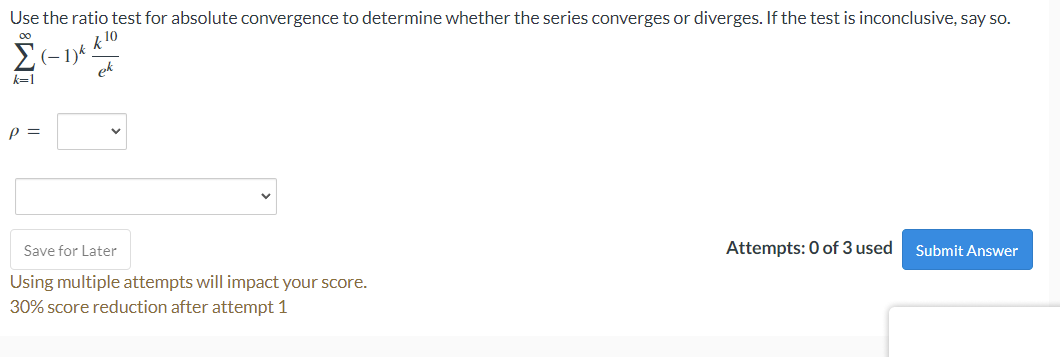 Use the ratio test for absolute convergence to determine whether the series converges or diverges. If the test is inconclusive, say so.
k 10
(-1)k
Save for Later
Attempts: 0 of 3 used
Submit Answer
Using multiple attempts will impact your score.
30% score reduction after attempt 1
IM8
P =