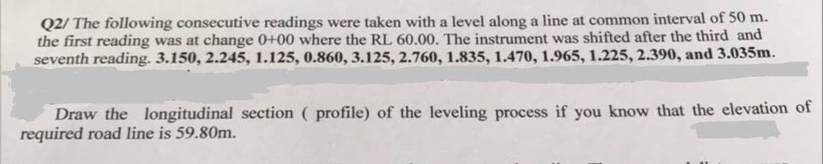 Q2/ The following consecutive readings were taken with a level along a line at common interval of 50 m.
the first reading was at change 0+00 where the RL 60.00. The instrument was shifted after the third and
seventh reading. 3.150, 2.245, 1.125, 0.860, 3.125, 2.760, 1.835, 1.470, 1.965, 1.225, 2.390, and 3.035m.
Draw the longitudinal section ( profile) of the leveling process if you know that the elevation of
required road line is 59.80m.
