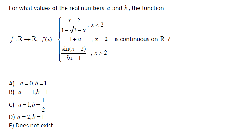 For what values of the real numbers a and b, the function
x – 2
x<2
1-13-x
f :R →R, f(x)= {
1+a
x = 2 is continuous on R ?
sin(x – 2)
bx –1
x >2
A) a=0,b=1
B) a=-1,b=1
1
C) a=1,b=-
2
D) a = 2,b=1
E) Does not exist
