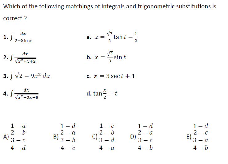 Which of the following matchings of integrals and trigonometric substitutions is
correct ?
dx
1. f
2-Sin x
a. X =
-tan t
dx
2.
Vx2+x+2
b. x = sin t
3
3. f V2 - 9х2 dx
c. x = 3 sect+1
dx
4.
Vx2 -2x-8
d. tan-=
1 — а
2 – b
A)
3 — с
1 - d
2 - a
B)
1 - d
1 - d
2 — с
E)
1 — с
2 – b
C)
3 – d
a
D)
3 — с
3 – b
4 - c
3 — а
-
4 – d
4 - a
4 – b
4 – b
