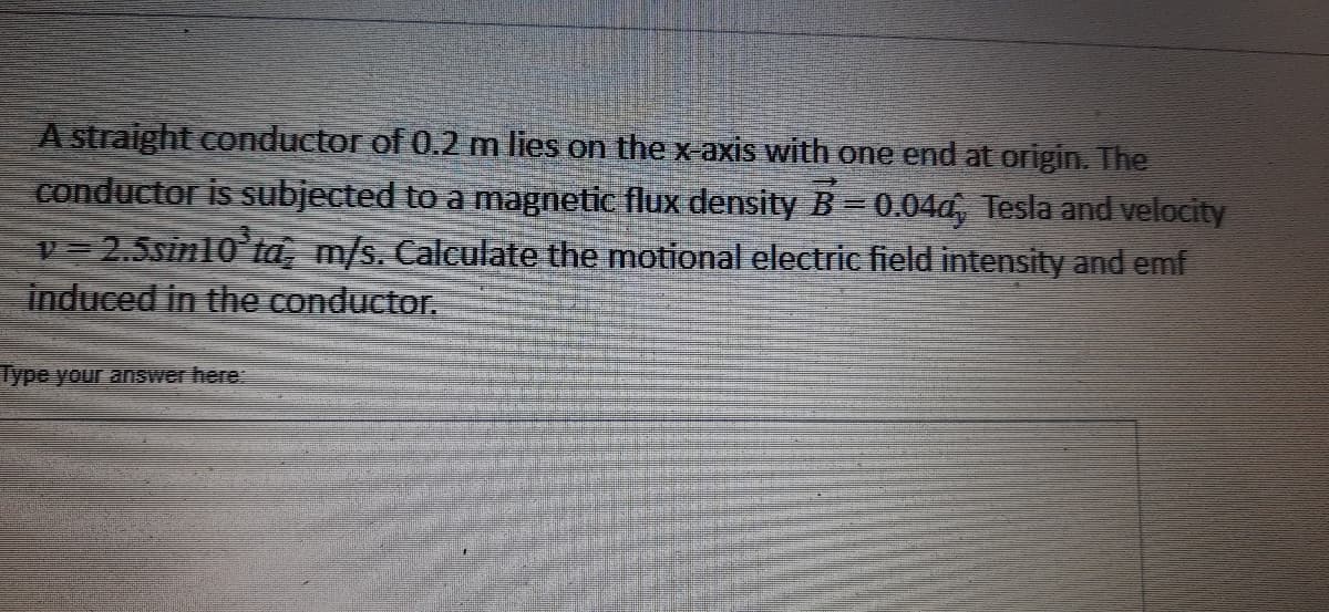 A straight conductor of 0.2 m lies on the x-axis with one end at origin. The
conductor is subjected to a magnetic flux density B=0.04d, Tesla and velocity
v= 2.5sin10'ta, m/s. Calculate the motional electric field intensity and emf
induced in the conductor.
Type your answer here:
