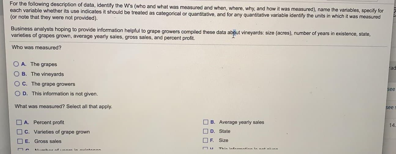 For the following description of data, identify the W's (who and what was measured and when, where, why, and how it was measured), name the variables, specify fe
each variable whether its use indicates it should be treated as categorical or quantitative, and for any quantitative variable identify the units in which it was measured
(or note that they were not provided).
Business analysts hoping to provide information helpful to grape growers compiled these data about vineyards: size (acres), number of years in existence, state,
varieties of grapes grown, average yearly sales, gross sales, and percent profit.
Who was measured?
O A. The grapes
B. The vineyards
C. The grape growers
D. This information is not given.
What was measured? Select all that apply.
A. Percent profit
O B. Average yearly sales
C. Varieties of grape grown
D. State
O E. Gross sales
O F.
Size
AI..mha afunann in ovintenes
Thin infnrmatian in not ahnn
