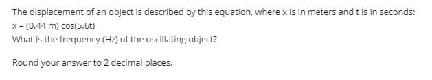 The displacement of an object is described by this equation, where x is in meters and t is in seconds:
x= (0.44 m) cos(5.6t)
What is the frequency (Hz) of the oscillating object?
Round your answer to 2 decimal places.
