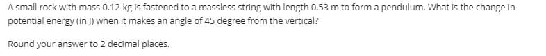 A small rock with mass 0.12-kg is fastened to a massless string with length 0.53 m to form a pendulum. What is the change in
potential energy (in J) when it makes an angle of 45 degree from the vertical?
Round your answer to 2 decimal places.
