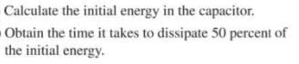 Calculate the initial energy in the capacitor.
Obtain the time it takes to dissipate 50 percent of
the initial energy.
