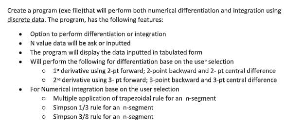 Create a program (exe file)that will perform both numerical differentiation and integration using
discrete data. The program, has the following features:
• Option to perform differentiation or integration
N value data will be ask or inputted
The program will display the data inputted in tabulated form
Will perform the following for differentiation base on the user selection
o 1 derivative using 2-pt forward; 2-point backward and 2- pt central difference
o 2nd derivative using 3- pt forward; 3-point backward and 3-pt central difference
For Numerical integration base on the user selection
o Multiple application of trapezoidal rule for an n-segment
0 Simpson 1/3 rule for an n-segment
0
Simpson 3/8 rule for an n-segment