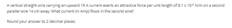 A vertical straight wire carrying an upward 19 A current exerts an attractive force per unit length of 8.1 x 10-4 N/m on a second
parallel wire 14 cm away. What current (in Amp) flows in the second wire?
Round your answer to 2 decimal places.
