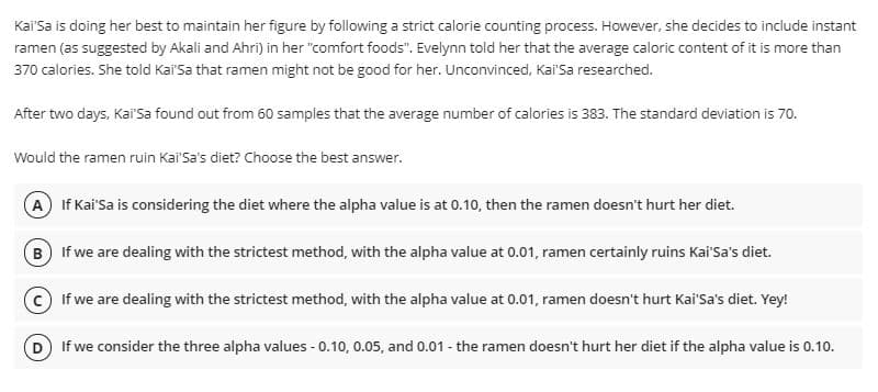 Kai'Sa is doing her best to maintain her figure by following a strict calorie counting process. However, she decides to include instant
ramen (as suggested by Akali and Ahri) in her "comfort foods". Evelynn told her that the average caloric content of it is more than
370 calories. She told Kai'Sa that ramen might not be good for her. Unconvinced, Kai'Sa researched.
After two days, Kai'Sa found out from 60 samples that the average number of calories is 383. The standard deviation is 70.
Would the ramen ruin Kai'Sa's diet? Choose the best answer.
A If Kai'Sa is considering the diet where the alpha value is at 0.10, then the ramen doesn't hurt her diet.
B If we are dealing with the strictest method, with the alpha value at 0.01, ramen certainly ruins Kai'Sa's diet.
If we are dealing with the strictest method, with the alpha value at 0.01, ramen doesn't hurt Kai'Sa's diet. Yey!
D If we consider the three alpha values - 0.10, 0.05, and 0.01 - the ramen doesn't hurt her diet if the alpha value is 0.10.
