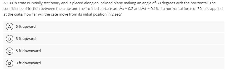 A 100 lb crate is initially stationary and is placed along an inclined plane making an angle of 30 degrees with the horizontal. The
coefficients of friction between the crate and the inclined surface are Hs = 0.2 and Hk = 0.16. If a horizontal force of 30 lb is applied
at the crate, how far will the cate move from its initial position in 2 sec?
A 5 ft upward
B 3 ft upward
5 ft downward
3 ft downward
