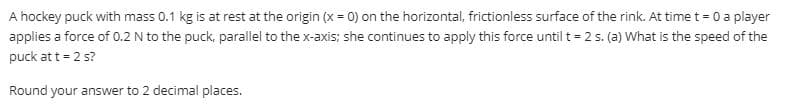 A hockey puck with mass 0.1 kg is at rest at the origin (x = 0) on the horizontal, frictionless surface of the rink. At time t = 0 a player
applies a force of 0.2 N to the puck, parallel to the x-axis; she continues to apply this force until t = 2 5. (a) What is the speed of the
puck at t = 2 s?
Round your answer to 2 decimal places.
