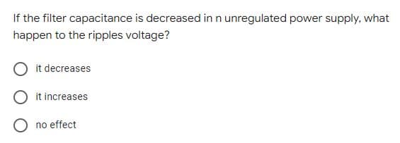 If the filter capacitance is decreased in n unregulated power supply, what
happen to the ripples voltage?
it decreases
O it increases
O no effect
