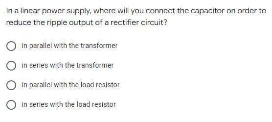 In a linear power supply, where will you connect the capacitor on order to
reduce the ripple output of a rectifier circuit?
O in parallel with the transformer
O in series with the transformer
O in parallel with the load resistor
O in series with the load resistor
