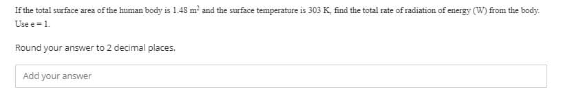 If the total surface area of the human body is 1.48 m and the surface temperature is 303 K, find the total rate of radiation of energy (W) from the body.
Use e = 1.
Round your answer to 2 decimal places.
Add your answer
