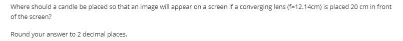 Where should a candle be placed so that an image will appear on a screen if a converging lens (f=12.14cm) is placed 20 cm in front
of the screen?
Round your answer to 2 decimal places.
