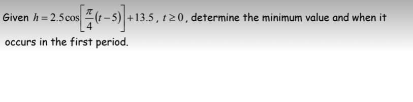 Given h = 2.5cos
-5) +13.5 , t> 0, determine the minimum value and when it
occurs in the first period.
