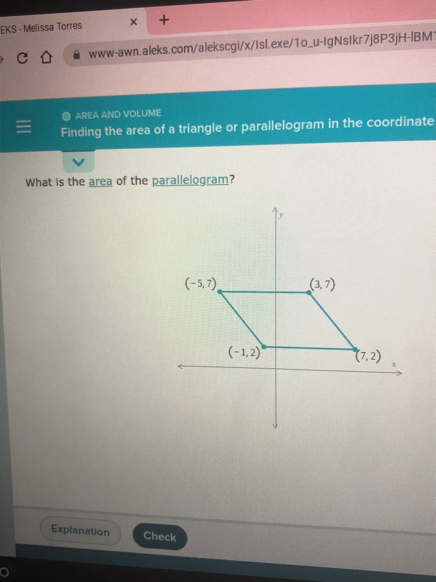 EKS - Melissa Torres
A www-awn.aleks.com/alekscgi/x/Isl.exe/1o_u-lgNslkr7j8P3jH-IBM1
AREA AND VOLUME
Finding the area of a triangle or parallelogram in the coordinate.
What is the area of the parallelogram?
(-5, 7),
(3, 7)
(-1,2)
7,2)
Explanation
Check
