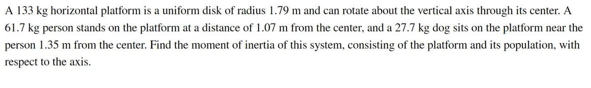 A 133 kg horizontal platform is a uniform disk of radius 1.79 m and can rotate about the vertical axis through its center. A
61.7 kg person stands on the platform at a distance of 1.07 m from the center, and a 27.7 kg dog sits on the platform near the
person 1.35 m from the center. Find the moment of inertia of this system, consisting of the platform and its population, with
respect to the axis.
