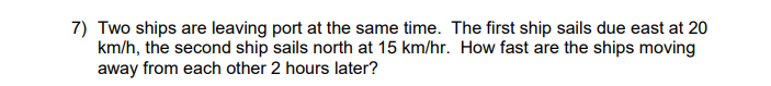 7) Two ships are leaving port at the same time. The first ship sails due east at 20
km/h, the second ship sails north at 15 km/hr. How fast are the ships moving
away from each other 2 hours later?