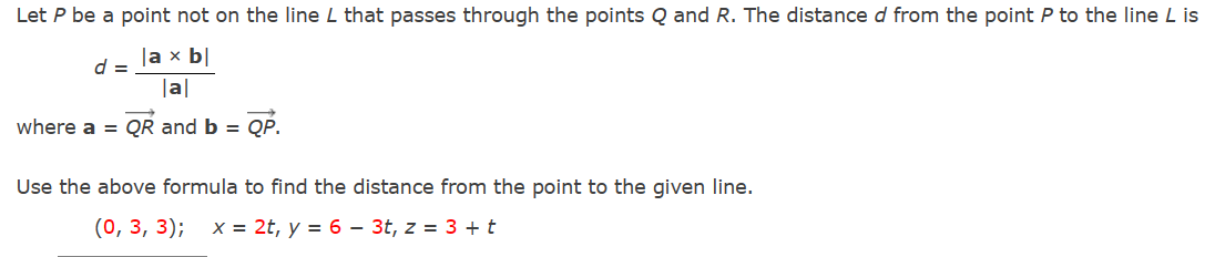 Let P be a point not on the line L that passes through the points Q and R. The distance d from the point P to the line L is
la x b|
|a|
where a = QR and b = QP.
d =
Use the above formula to find the distance from the point to the given line.
(0, 3, 3); x = 2t, y = 6 – 3t, z = 3 + t