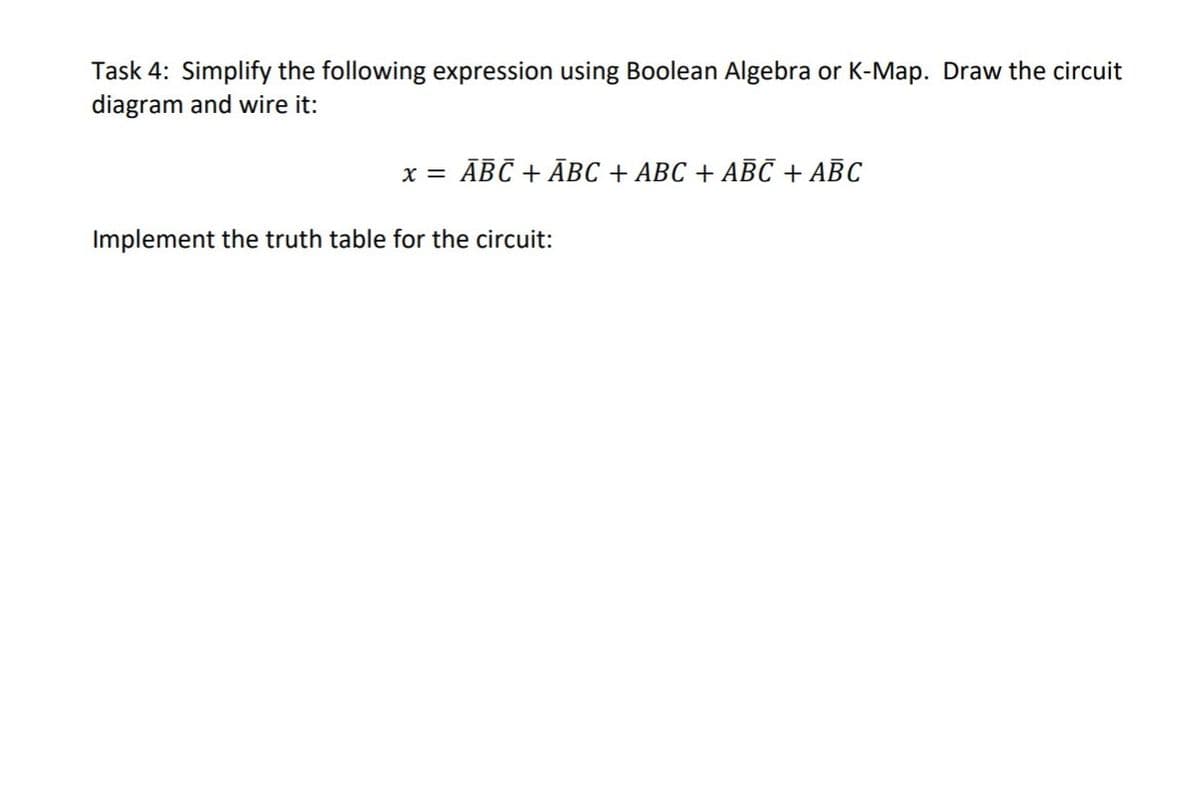 Task 4: Simplify the following expression using Boolean Algebra or K-Map. Draw the circuit
diagram and wire it:
x = ĀBC + ĀBC + ABC + ABC + ABC
Implement the truth table for the circuit:
