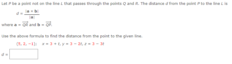 Let P be a point not on the line L that passes through the points Q and R. The distance d from the point P to the line L is
la x b|
|a|
where a = QR and b = QP.
d =
Use the above formula to find the distance from the point to the given line.
(5, 2, -1); x = 3 + t, y = 3 - 2t, z = 3 - 3t
d =