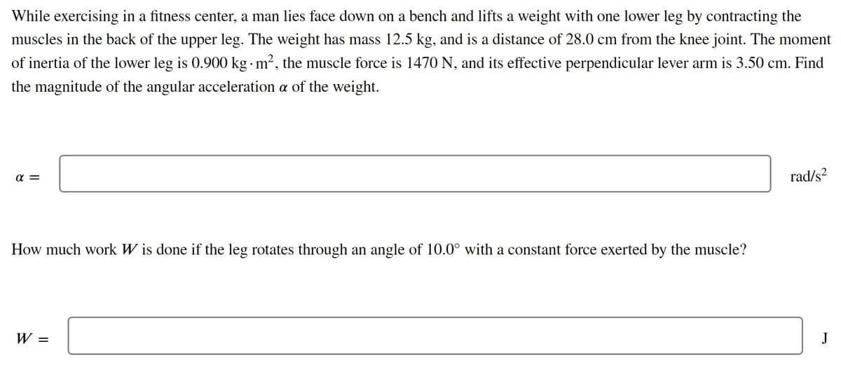 While exercising in a fitness center, a man lies face down on a bench and lifts a weight with one lower leg by contracting the
muscles in the back of the upper leg. The weight has mass 12.5 kg, and is a distance of 28.0 cm from the knee joint. The moment
of inertia of the lower leg is 0.900 kg m2, the muscle force is 1470 N, and its effective perpendicular lever arm is 3.50 cm. Find
the magnitude of the angular acceleration a of the weight.
a =
rad/s?
How much work W is done if the leg rotates through an angle of 10.0° with a constant force exerted by the muscle?
W =
J
