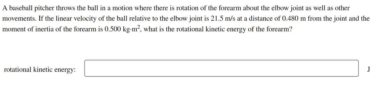 A baseball pitcher throws the ball in a motion where there is rotation of the forearm about the elbow joint as well as other
movements. If the linear velocity of the ball relative to the elbow joint is 21.5 m/s at a distance of 0.480 m from the joint and the
moment of inertia of the forearm is 0.500 kg-m², what is the rotational kinetic energy of the forearm?
rotational kinetic energy:
J
