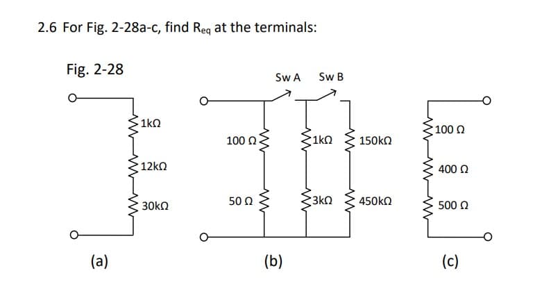 2.6 For Fig. 2-28a-c, find Req at the terminals:
Fig. 2-28
(a)
· 1kΩ
•12ΚΩ
30kΩ
100 Ω
50 Ω
www
www
Sw A
(b)
Sw B
•1kΩ
www
Σ3ΚΩ
ww
150ΚΩ
450ΚΩ
• 100 Ω
400 Ω
500 Ω
(c)