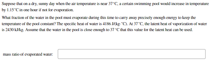 Suppose that on a dry, sunny day when the air temperature is near 37°C, a certain swimming pool would increase in temperature
by 1.15°C in one hour if not for evaporation.
What fraction of the water in the pool must evaporate during this time to carry away precisely enough energy to keep the
temperature of the pool constant? The specific heat of water is 4186 J/(kg- °C). At 37°C, the latent heat of vaporization of water
is 2430 kJ/kg. Assume that the water in the pool is close enough to 37 °C that this value for the latent heat can be used.
mass ratio of evaporated water:
