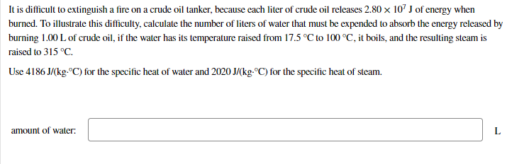 It is difficult to extinguish a fire on a crude oil tanker, because each liter of crude oil releases 2.80 x 107 J of energy when
burned. To illustrate this difficulty, calculate the number of liters of water that must be expended to absorb the energy released by
burning 1.00 L of crude oil, if the water has its temperature raised from 17.5 °C to 100 °C, it boils, and the resulting steam is
raised to 315 °C.
Use 4186 J/(kg-°C) for the specific heat of water and 2020 J/(kg.°C) for the specific heat of steam.
amount of water:
