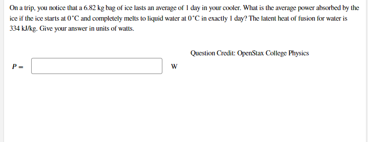 On a trip, you notice that a 6.82 kg bag of ice lasts an average of 1 day in your cooler. What is the average power absorbed by the
ice if the ice starts at 0°C and completely melts to liquid water at 0°C in exactly 1 day? The latent heat of fusion for water is
334 kJ/kg. Give your answer in units of watts.
Question Credit: OpenStax College Physics
P =
