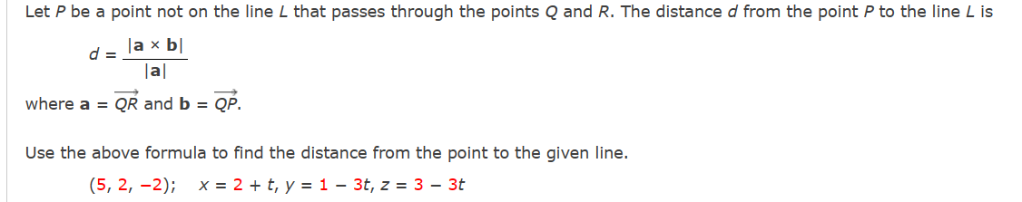 Let P be a point not on the line L that passes through the points Q and R. The distance d from the point P to the line L is
la x bl
|a|
where a = QR and b = QP.
d =
Use the above formula to find the distance from the point to the given line.
(5, 2, -2); x = 2 + t, y = 1 - 3t, z = 3 - 3t