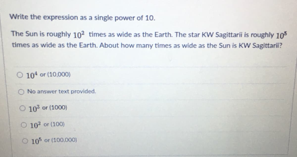 Write the expression as a single power of 10.
The Sun is roughly 102 times as wide as the Earth. The star KW Sagittarii is roughly 105
tímes as wide as the Earth. About how many times as wide as the Sun is KW Sagittarii?
104 or (10,000)
No answer text provided.
O 103 or (1000)
O 102 or (100)
O 105 or (100,000)
