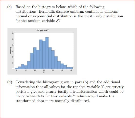 (c) Based on the histogram below, which of the following
distributions; Bernoulli; discrete uniform; continuous uniform;
normal or exponential distribution is the most likely distribution
for the random variable Z?
Frequency
60
9
Histogram of Z
(d) Considering the histogram given in part (b) and the additional
information that all values for the random variable Y are strictly
positive, give and clearly justify a transformation which could be
made to the data for this variable Y which would make the
transformed data more normally distributed.