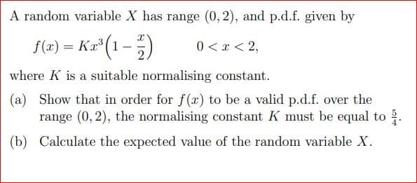 A random variable X has range (0, 2), and p.d.f. given by
Kx³ (1 - 12/7)
0 < x < 2,
f(x)= Kr³ (1
where K is a suitable normalising constant.
(a) Show that in order for f(x) to be a valid p.d.f. over the
range (0, 2), the normalising constant K must be equal to 2.
(b) Calculate the expected value of the random variable X.