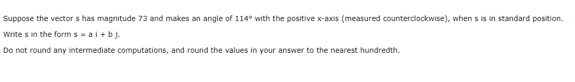 Suppose the vector s has magnitude 73 and makes an angle of 114° with the positive x-axis (measured counterclockwise), when s is in standard position.
Write s in the form s = a i + b j.
Do not round any intermediate computations, and round the values in your answer to the nearest hundredth.
