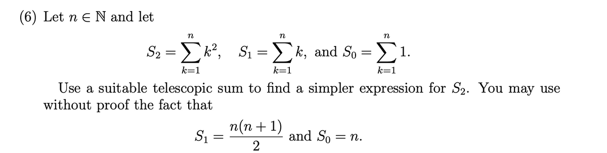 (6) Let n E N and let
n
n
S2
S₂ = Σk², S₁ = Σk, and So = 1.
k=1
k=1
k=1
Use a suitable telescopic sum to find a simpler expression for S₂. You may use
without proof the fact that
S₁
=
n(n + 1)
2
and So
n
= n.