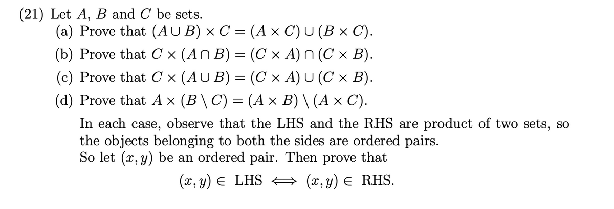 (21) Let A, B and C be sets.
(a) Prove that (AUB) × C = (A × C) U (B × C).
(b) Prove that C × (An B) = (C × A) ^ (C × B).
(c) Prove that C × (AUB) = (C × A) U (C × B).
(d) Prove that A × (B \ C) = (A × B) \ (A × C).
In each case, observe that the LHS and the RHS are product of two sets, so
the objects belonging to both the sides are ordered pairs.
So let (x, y) be an ordered pair. Then prove that
(x, y) = LHS ⇒ (x, y) = RHS.