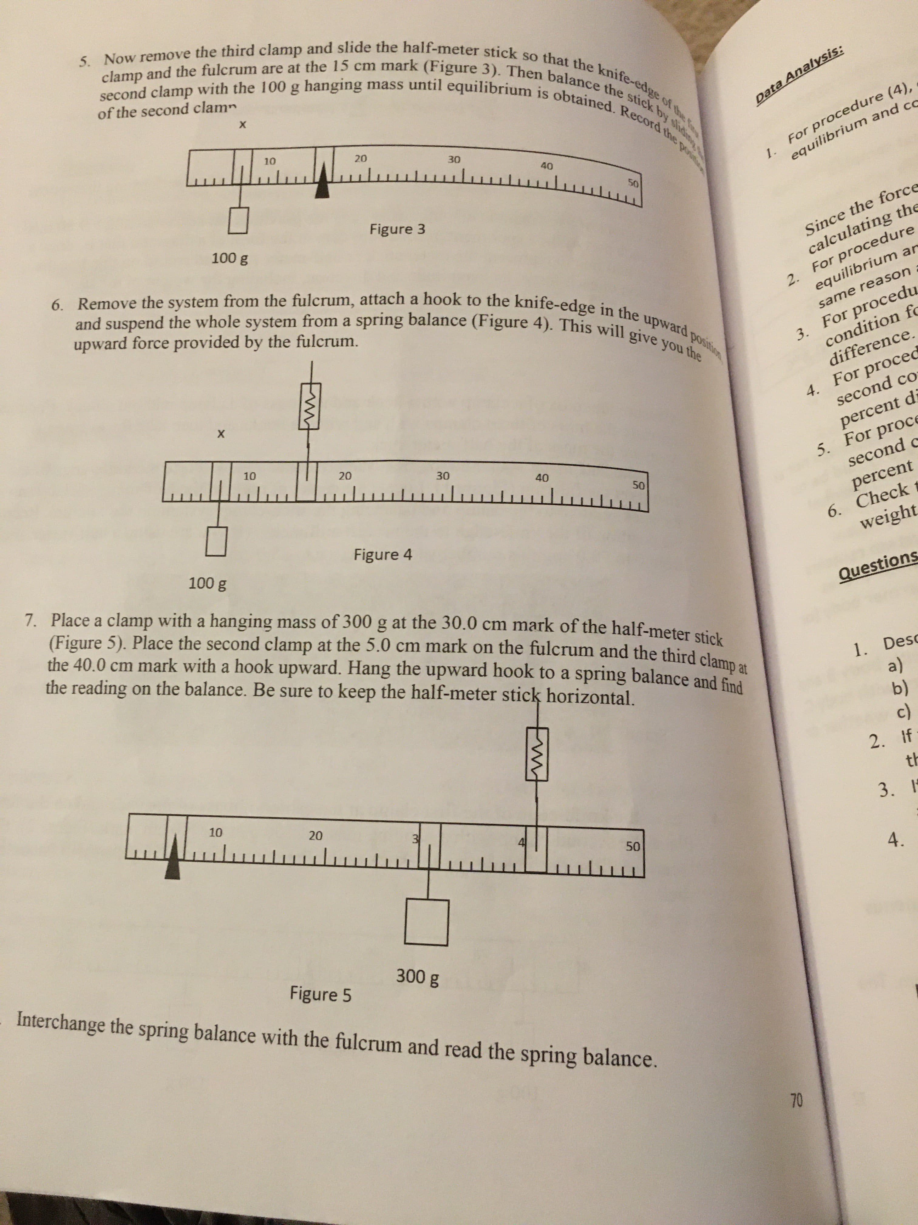 5. Now remove the third clamp and slide the half-meter stick so that the knife-edge of the f
second clamp with the 100 g hanging mass until equilibrium is obtained. Record the poi
clamp and the fulcrum are at the 15 cm mark (Figure 3). Then balance the stick by sidim
of the second clam
х
10
Data Analysis:
20
1.
equilibrium and cc
30
For procedure (4),
40
50
6. Remove the system from the fulcrum, attach a hook to the knife-edge in the upward position
Figure 3
100 g
and suspend the whole system from a spring balance (Figure 4). This will give you the
Since the force
calculating the
2. For procedure
equilibrium ar
upward force provided by the fulcrum.
3. For procedu
condition fc
same reason
difference.
4. For proced
second co
10
20
30
percent di
5. For proc
second c
wwwulwwluuluw
40
50
percent
6. Check
weight
100 g
Figure 4
7. Place a clamp with a hanging mass of 300 g at the 30.0 cm mark of the half-meter sticl.
(Figure 5). Place the second clamp at the 5.0 cm mark on the fulcrum and the third clame
the 40.0 cm mark with a hook upward. Hang the upward hook to a spring balance and find
the reading on the balance. Be sure to keep the half-meter stick horizontal.
Questions
1. Desc
a)
b)
c)
2. If
10
th
3. 1
4.
Figure 5
Interchange the spring balance with the fulcrum and read the spring balance.
300g
70
3)
