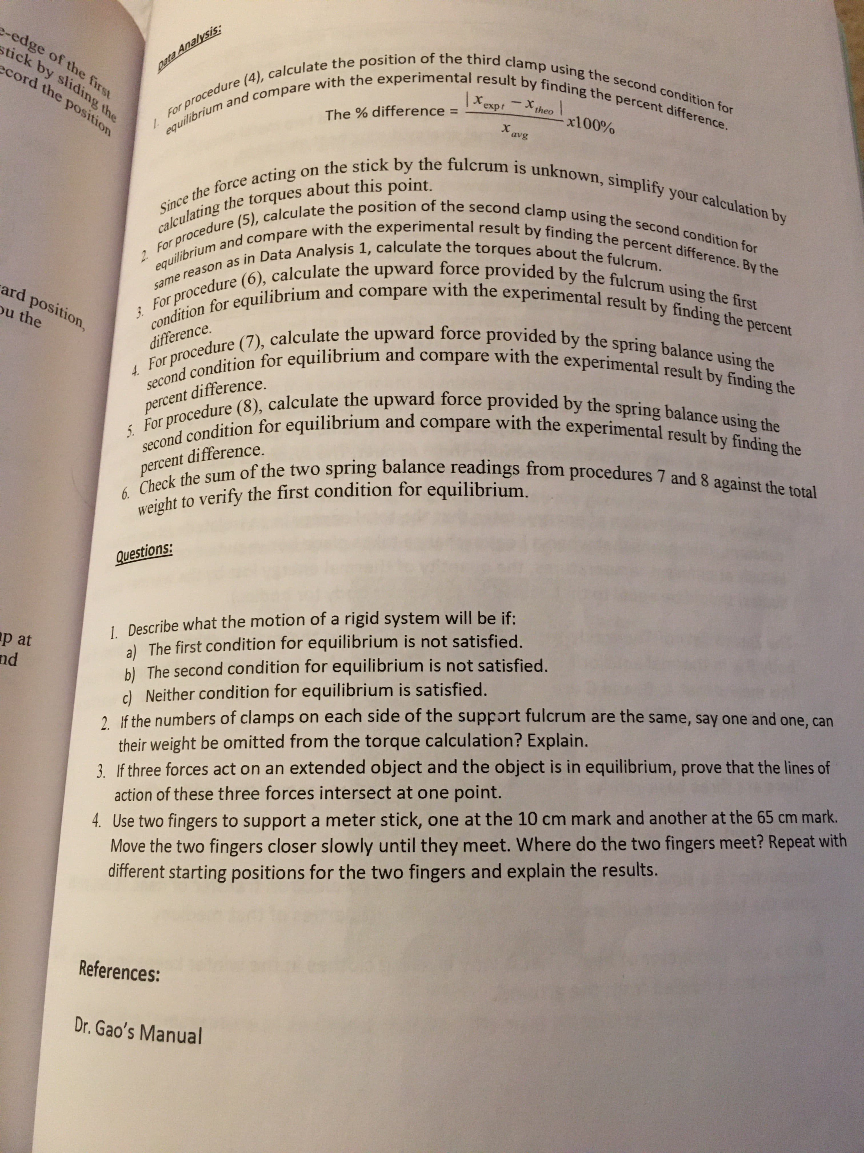 e-edge of the first
stick by sliding the
ecord the position
equilibrium and compare with the experimental result by finding the percent difference.
t on the stick by the fulcrum is unknown, simplify your calculation by
Data Ana
expt
Xtheo
The % difference =
1.
X avg
Since the force acting c
calculating the torques about this point.
2 For procedure (5), calculate the position of the second clamp using the second condition for
equilibrium and compare with the experimental result by finding the percent difference. By the
i For procedure (6), calculate the upward force provided by the fulcrum using the first
same reason as in Data Analysis 1, calculate the torques about the fulcrum.
condition for equilibrium and compare with the experimental result by finding the percent
4. For procedure (7), calculate the upward force provided by the spring balance using the
ard position,
ou the
second condition for equilibrium and compare with the experimental result by finding the
5. For procedure (8), calculate the upward force provided by the spring balance using the
6. Check the sum of the two spring balance readings from procedures 7 and 8 against the total
difference.
percent difference.
second condition for equilibrium and compare with the experimental result by finding the
percent difference.
weight to verify the first condition for equilibrium.
Questions:
1 Describe what the motion of a rigid system will be if:
a) The first condition for equilibrium is not satisfied.
b) The second condition for equilibrium is not satisfied.
c) Neither condition for equilibrium is satisfied.
2. If the numbers of clamps on each side of the support fulcrum are the same, say one and one, can
their weight be omitted from the torque calculation? Explain.
3. If three forces act on an extended object and the object is in equilibrium, prove that the lines of
action of these three forces intersect at one point.
p at
nd
4. Use two fingers to support a meter stick, one at the 10 cm mark and another at the 65 cm mark.
Move the two fingers closer slowly until they meet. Where do the two fingers meet? Repeat with
different starting positions for the two fingers and explain the results.
References:
Dr. Gao's Manual
