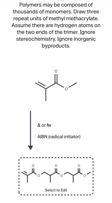 Polymers may be composed of
thousands of monomers. Draw three
repeat units of methyl methacrylate.
Assume there are hydrogen atoms on
the two ends of the trimer. Ignore
stereochemistry. Ignore inorganic
byproducts.
A or Av
AIBN (radical initiator)
резвре
Select to Edit