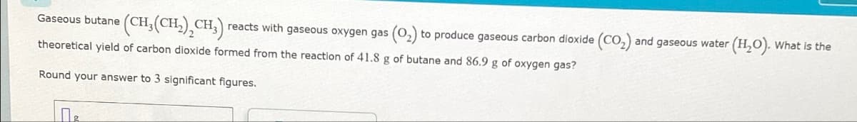 Gaseous butane (CH₂(CH₂)₂CH₂) reacts with gaseous oxygen gas (0₂) to produce gaseous carbon dioxide (CO₂) and gaseous water (H₂O). What is the
theoretical yield of carbon dioxide formed from the reaction of 41.8 g of butane and 86.9 g of oxygen gas?
Round your answer to 3 significant figures.
По