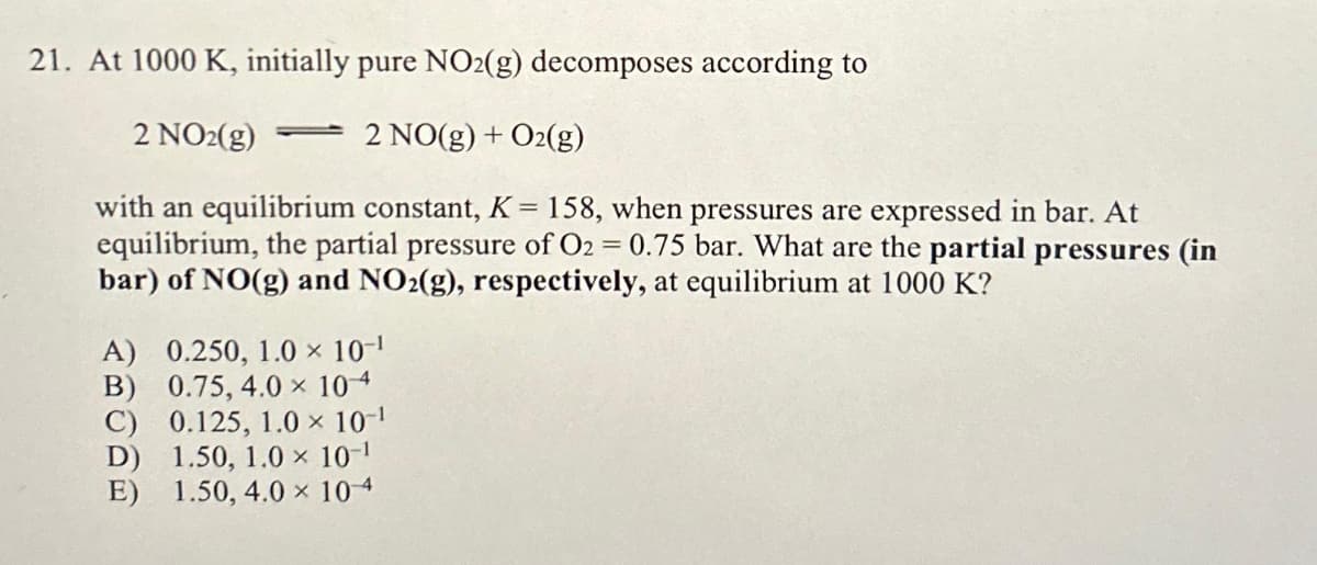 21. At 1000 K, initially pure NO2(g) decomposes according to
2 NO2(g)
2 NO(g) + O2(g)
with an equilibrium constant, K = 158, when pressures are expressed in bar. At
equilibrium, the partial pressure of O2 = 0.75 bar. What are the partial pressures (in
bar) of NO(g) and NO2(g), respectively, at equilibrium at 1000 K?
=
A) 0.250, 1.0 × 10-¹
B) 0.75, 4.0 × 104
C)
0.125, 1.0 × 10-¹
D)
E)
1.50, 1.0 × 10-¹
1.50, 4.0 ×
104