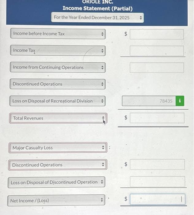 Income before Income Tax
Income Tax
Income from Continuing Operations
ORIOLE INC.
Income Statement (Partial)
For the Year Ended December 31, 2025
Discontinued Operations
Loss on Disposal of Recreational Division
Total Revenues
Major Casualty Loss
Discontinued Operations
Loss on Disposal of Discontinued Operation
Net Income /(Loss)
47
47
94
47
$
$
LA
$
$
tA
78435 i
1