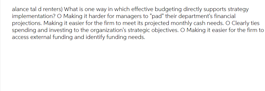 alance tal d renters) What is one way in which effective budgeting directly supports strategy
implementation? O Making it harder for managers to "pad" their department's financial
projections. Making it easier for the firm to meet its projected monthly cash needs. O Clearly ties
spending and investing to the organization's strategic objectives. O Making it easier for the firm to
access external funding and identify funding needs.