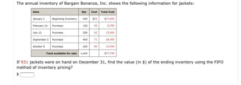 The annual inventory of Bargain Bonanza, Inc. shows the following information for jackets:
Cost Total Cost
Date
Qty
January 1
Beginning Inventory
400
$44
$17,600
February 14
Purchase
150
45
6,750
July 13
Purchase
250
52
13,000
September 2 Purchase
400
71
28,400
October 8
Purchase
200
60
12,000
Total available for sale 1,400
$77,750
If 931 jackets were on hand on December 31, find the value (in $) of the ending inventory using the FIFO
method of inventory pricing?
