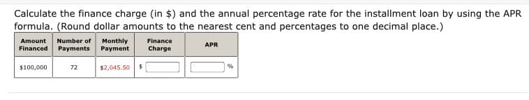 Calculate the finance charge (in $) and the annual percentage rate for the installment loan by using the APR
formula. (Round dollar amounts to the nearest cent and percentages to one decimal place.)
Number of
Amount
Financed
Monthly
Payment
Finance
APR
Payments
Charge
$100,000
72
$2,045.50
