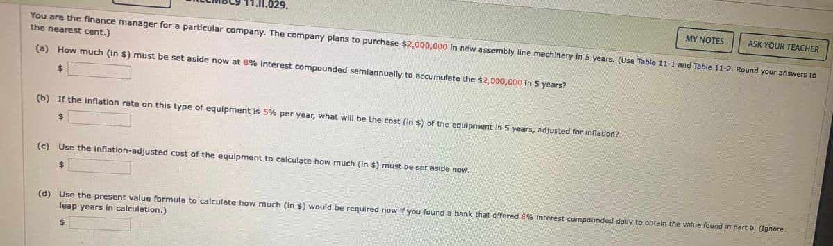 11.I1.029.
MY NOTES
ASK YOUR TEACHER
You are the finance manager for a particular company. The company plans to purchase $2,000,000 in new assembly line machinery in 5 years. (Use Table 11-1 and Table 11-2. Round your answers to
the nearest cent.)
(a) How much (in $) must be set aside now at 8% interest compounded semiannually to accumulate the $2,000,000 in 5 years?
$.
(b) If the inflation rate on this type of equipment is 5% per year, what will be the cost (in $) of the equipment in 5 years, adjusted for inflation?
%$4
(c) Use the inflation-adjusted cost of the equipment to calculate how much (in $) must be set aside now.
%$4
(d) Use the present value formula to calculate how much (in $) would be required now if you found a bank that offered 8% interest compounded daily to obtain the value found in part b. (Ignore
leap years in calculation.)
$4
